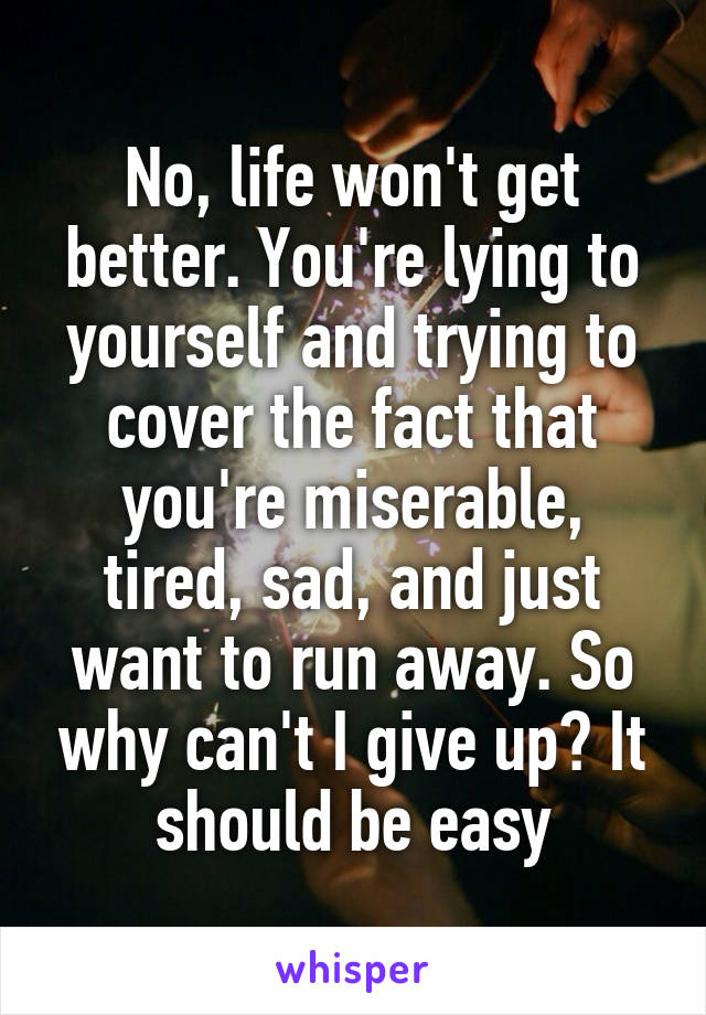 No, life won't get better. You're lying to yourself and trying to cover the fact that you're miserable, tired, sad, and just want to run away. So why can't I give up? It should be easy