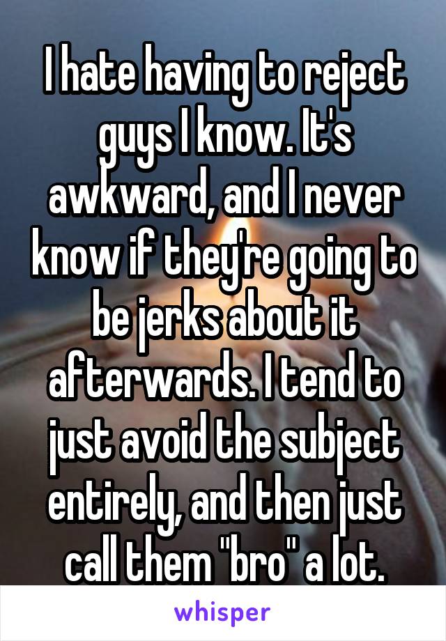 I hate having to reject guys I know. It's awkward, and I never know if they're going to be jerks about it afterwards. I tend to just avoid the subject entirely, and then just call them "bro" a lot.