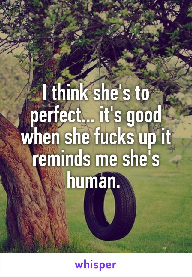 I think she's to perfect... it's good when she fucks up it reminds me she's human. 