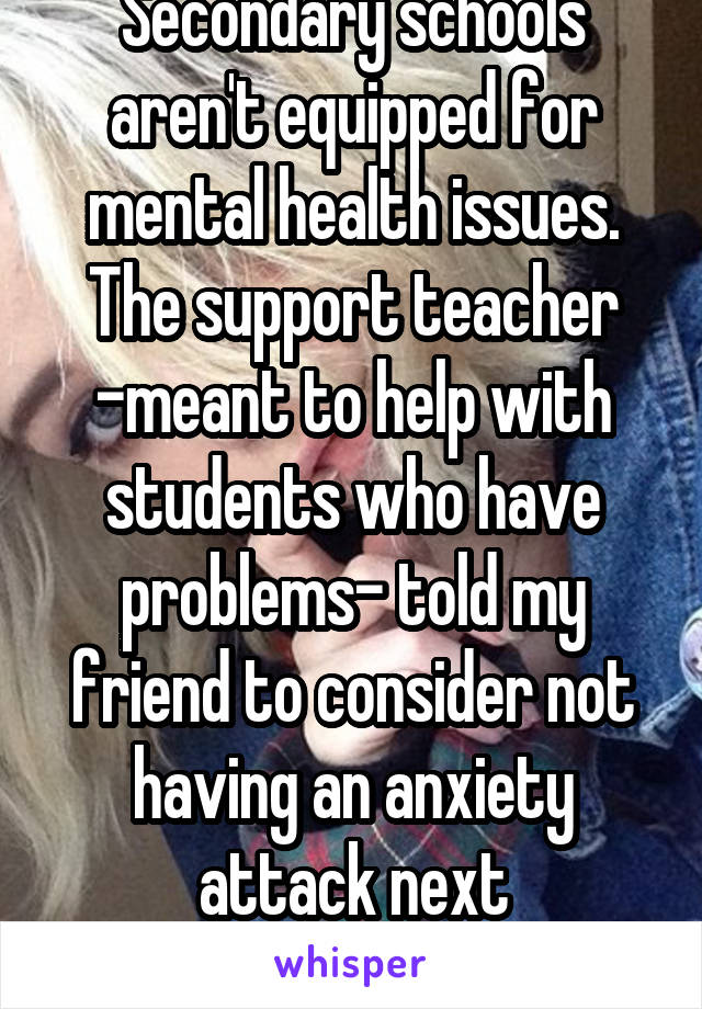 Secondary schools aren't equipped for mental health issues. The support teacher -meant to help with students who have problems- told my friend to consider not having an anxiety attack next time...wtf?