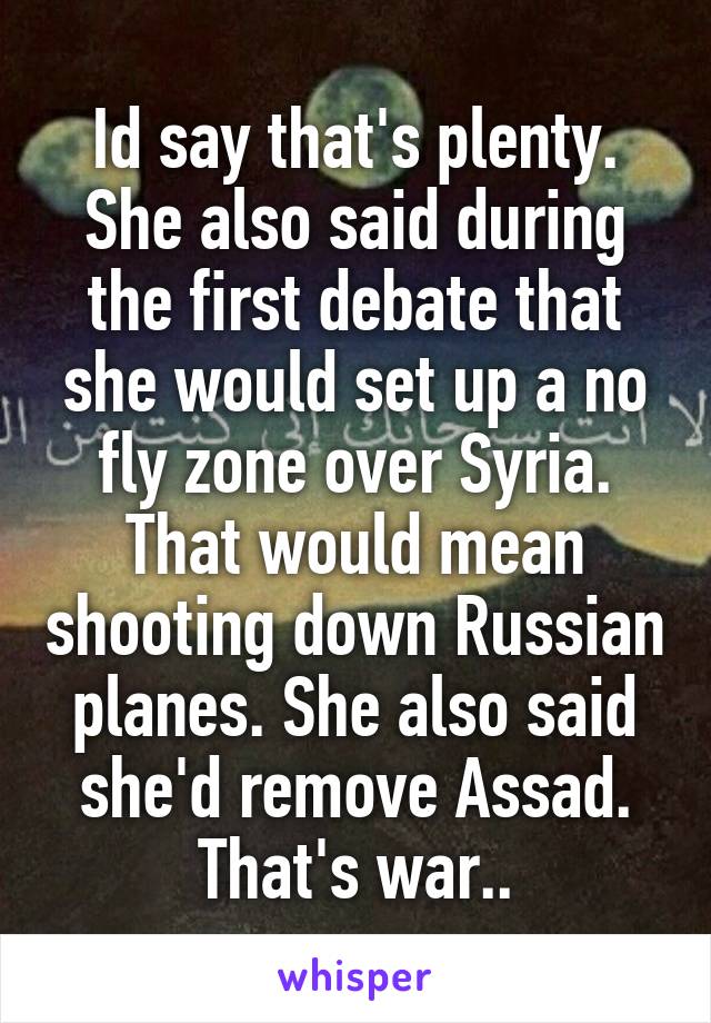 Id say that's plenty. She also said during the first debate that she would set up a no fly zone over Syria. That would mean shooting down Russian planes. She also said she'd remove Assad. That's war..
