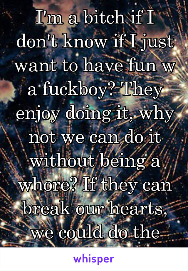I'm a bitch if I don't know if I just want to have fun w a fuckboy? They enjoy doing it, why not we can do it without being a whore? If they can break our hearts, we could do the same?