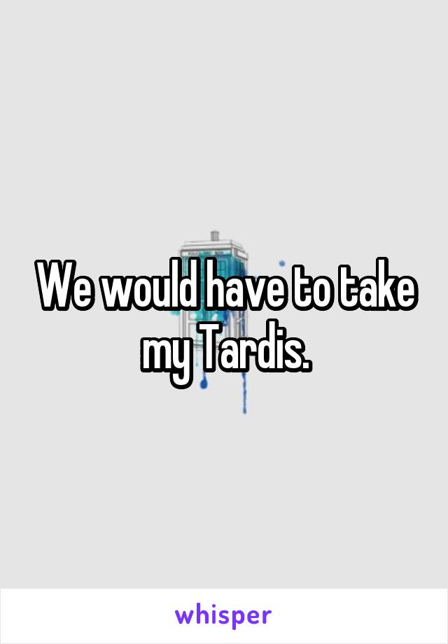 We would have to take my Tardis.