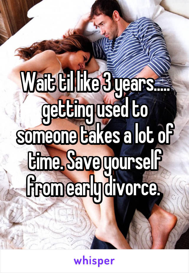 Wait til like 3 years..... getting used to someone takes a lot of time. Save yourself from early divorce. 
