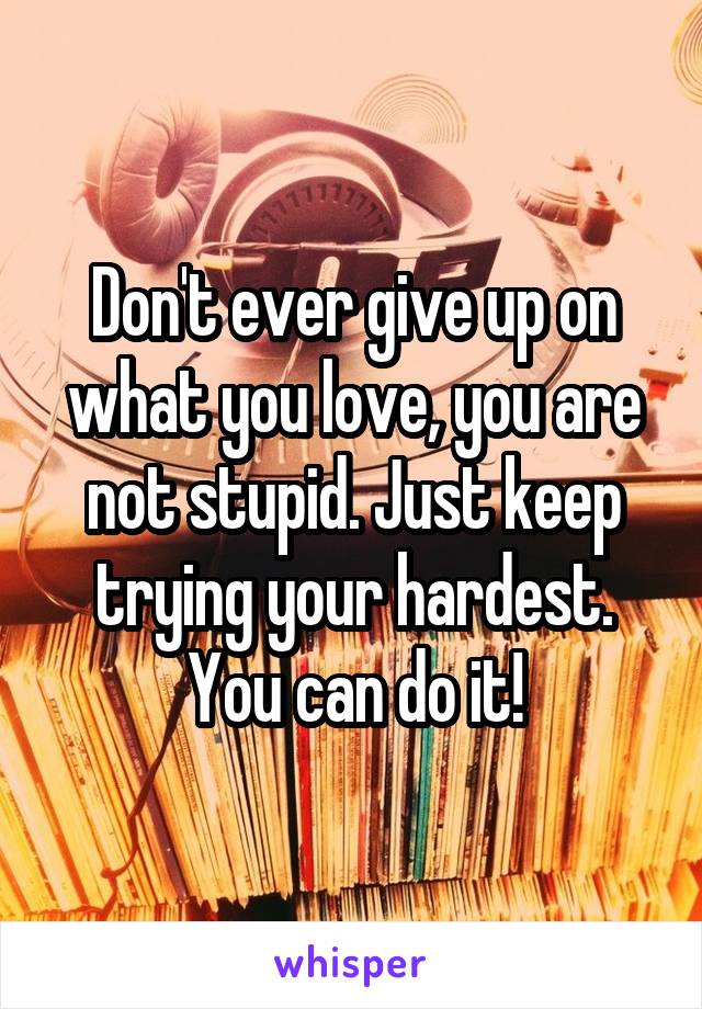 Don't ever give up on what you love, you are not stupid. Just keep trying your hardest. You can do it!