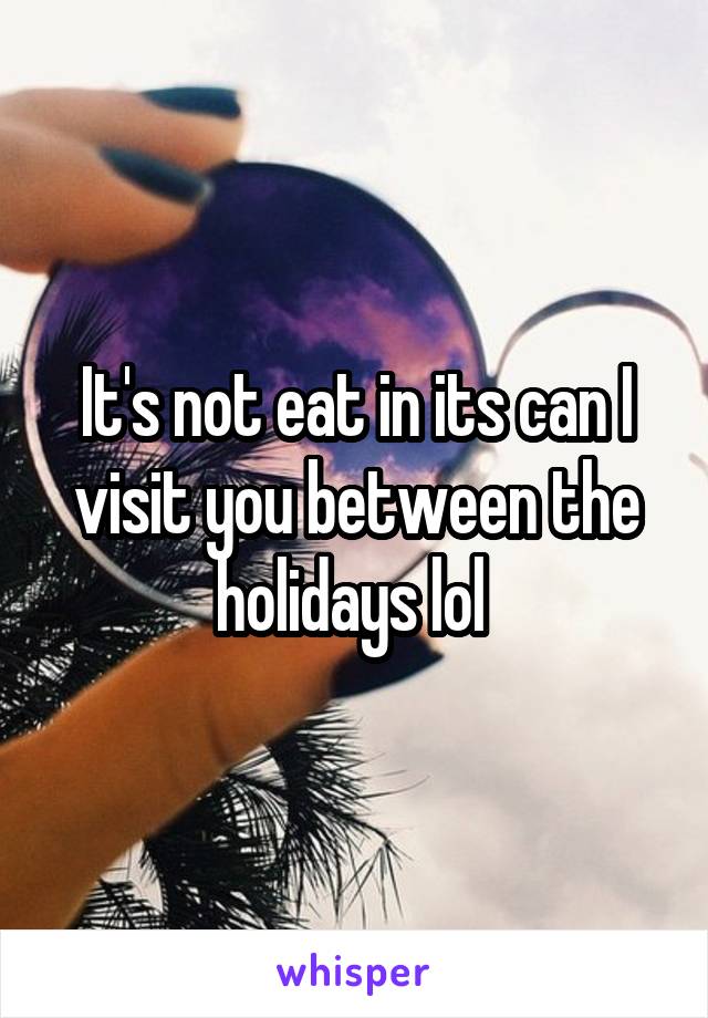 It's not eat in its can I visit you between the holidays lol 