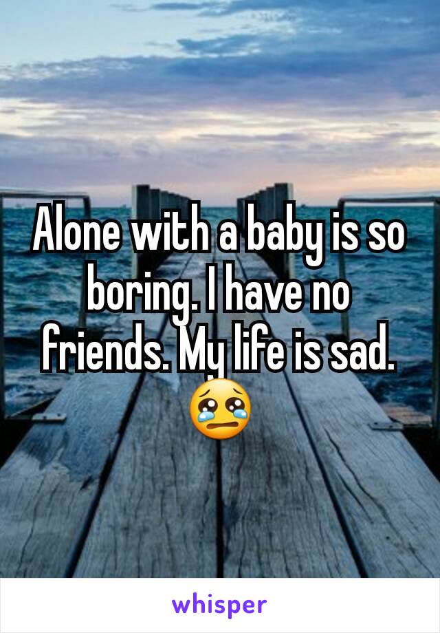 Alone with a baby is so boring. I have no friends. My life is sad.😢