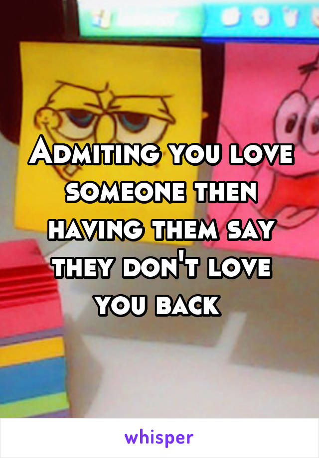 Admiting you love someone then having them say they don't love you back 