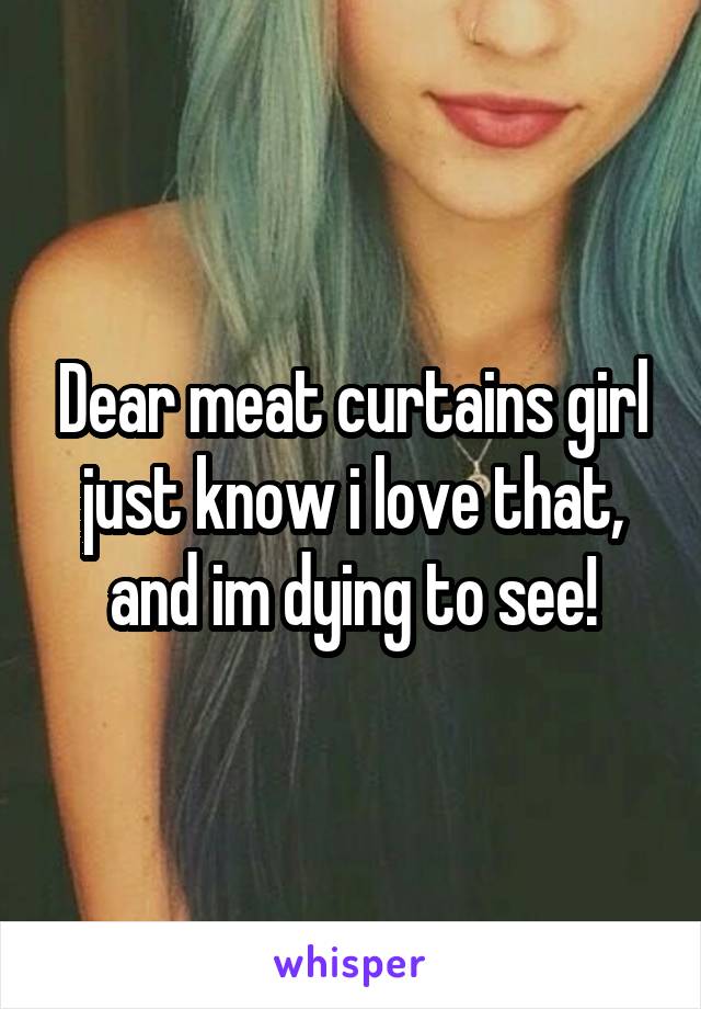 Dear meat curtains girl just know i love that, and im dying to see!