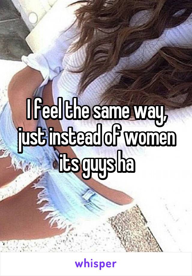I feel the same way, just instead of women its guys ha