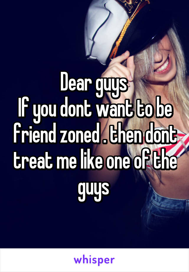 Dear guys 
If you dont want to be friend zoned . then dont treat me like one of the guys 