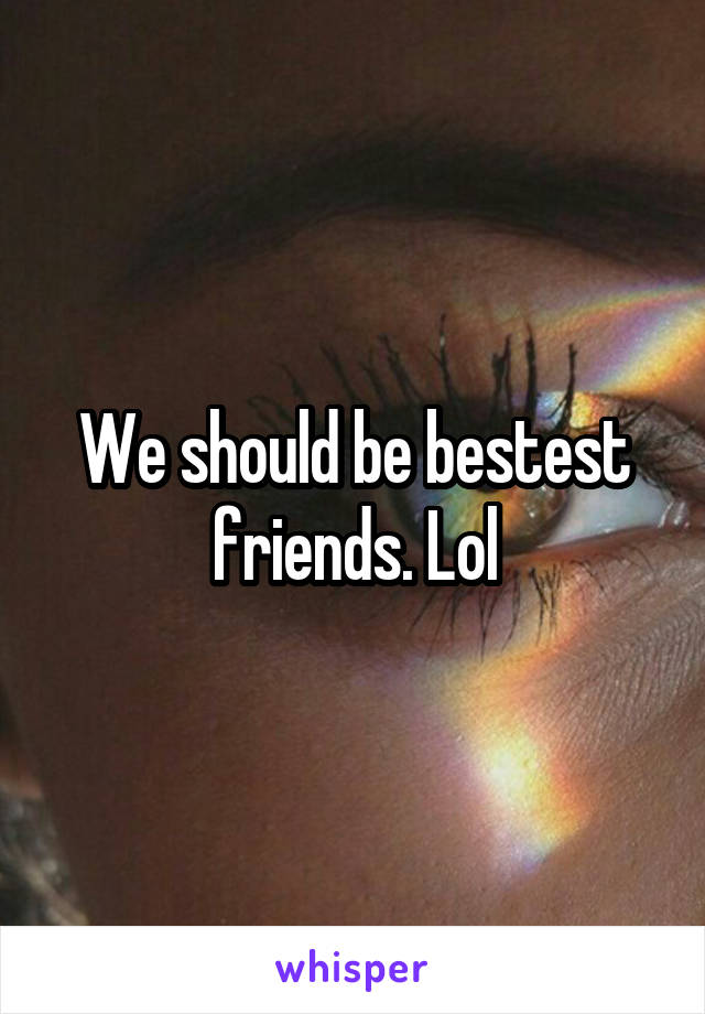 We should be bestest friends. Lol