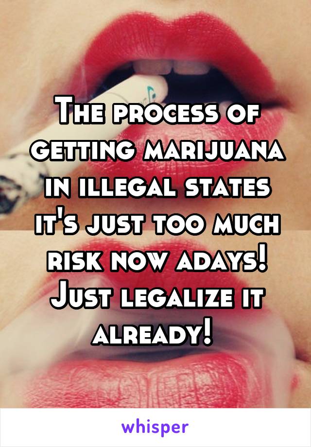 The process of getting marijuana in illegal states it's just too much risk now adays! Just legalize it already! 