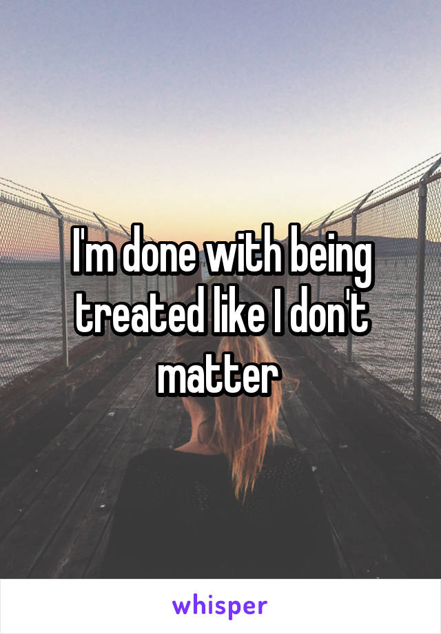 I'm done with being treated like I don't matter 