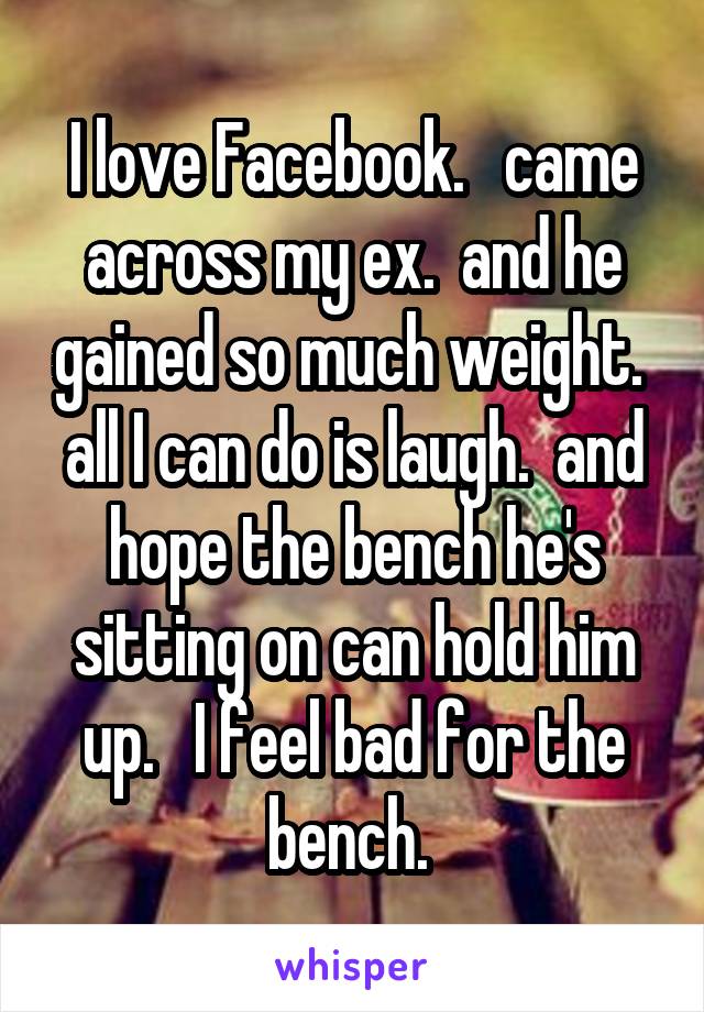 I love Facebook.   came across my ex.  and he gained so much weight.  all I can do is laugh.  and hope the bench he's sitting on can hold him up.   I feel bad for the bench. 