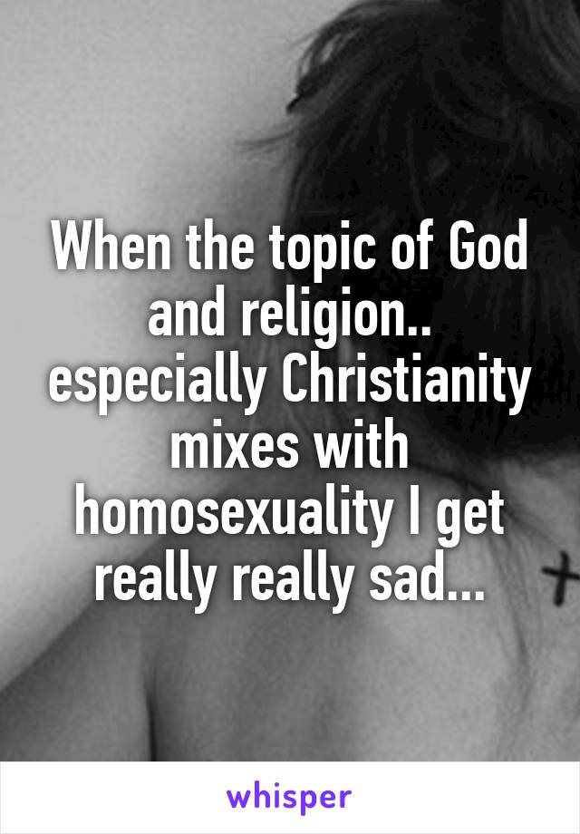 When the topic of God and religion.. especially Christianity mixes with homosexuality I get really really sad...