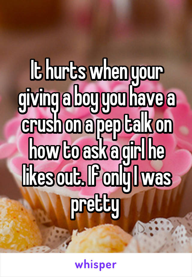 It hurts when your giving a boy you have a crush on a pep talk on how to ask a girl he likes out. If only I was pretty 
