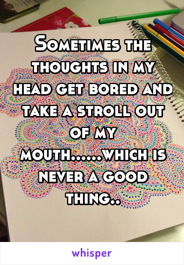 Sometimes the thoughts in my head get bored and take a stroll out of my mouth......which is never a good thing..
