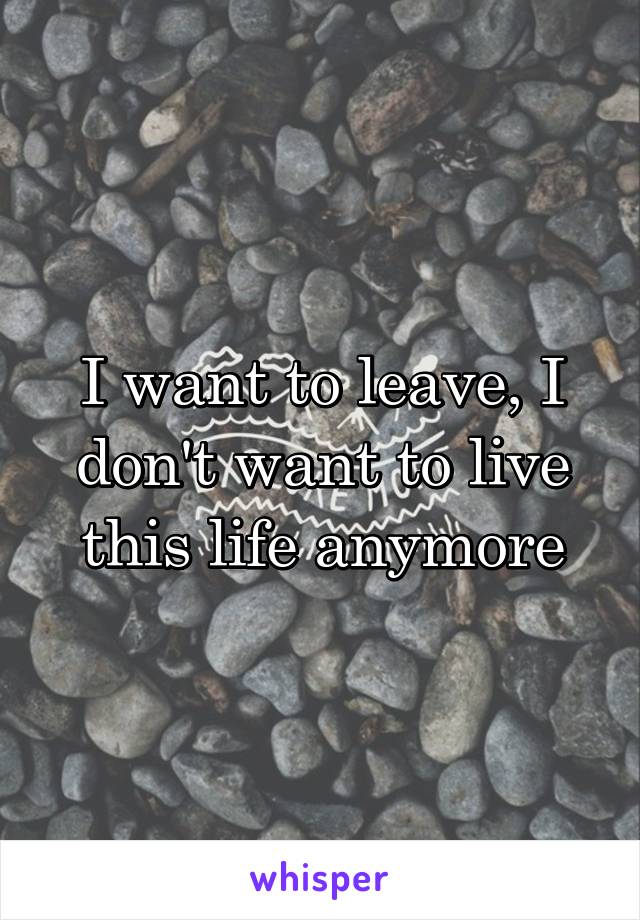 I want to leave, I don't want to live this life anymore