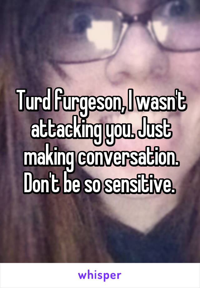 Turd furgeson, I wasn't attacking you. Just making conversation. Don't be so sensitive. 