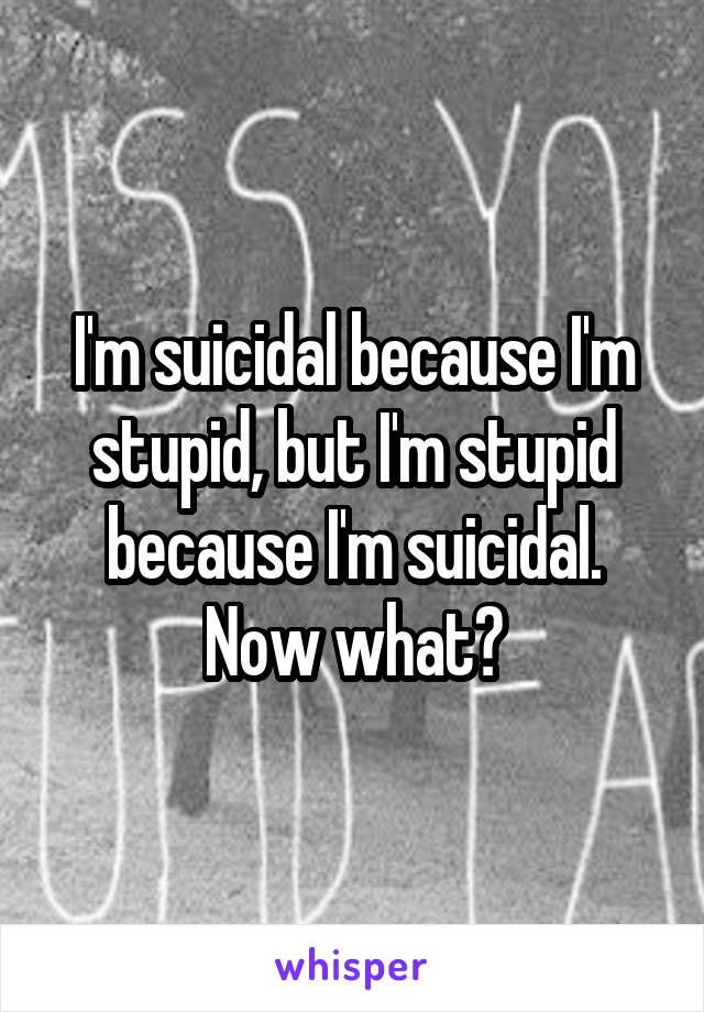 I'm suicidal because I'm stupid, but I'm stupid because I'm suicidal. Now what?