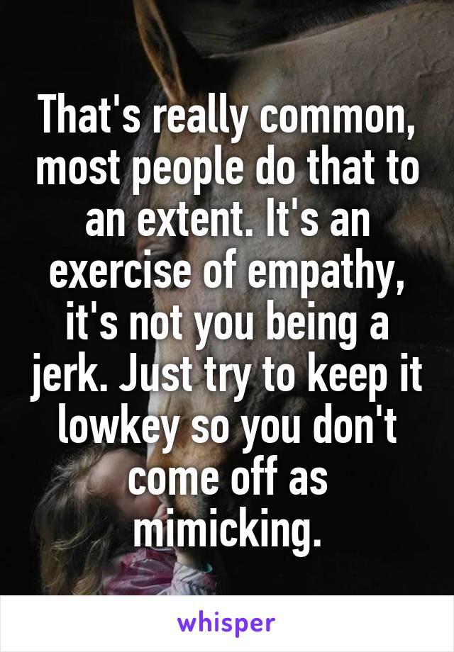 That's really common, most people do that to an extent. It's an exercise of empathy, it's not you being a jerk. Just try to keep it lowkey so you don't come off as mimicking.