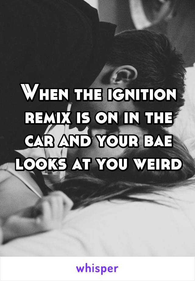 When the ignition remix is on in the car and your bae looks at you weird 