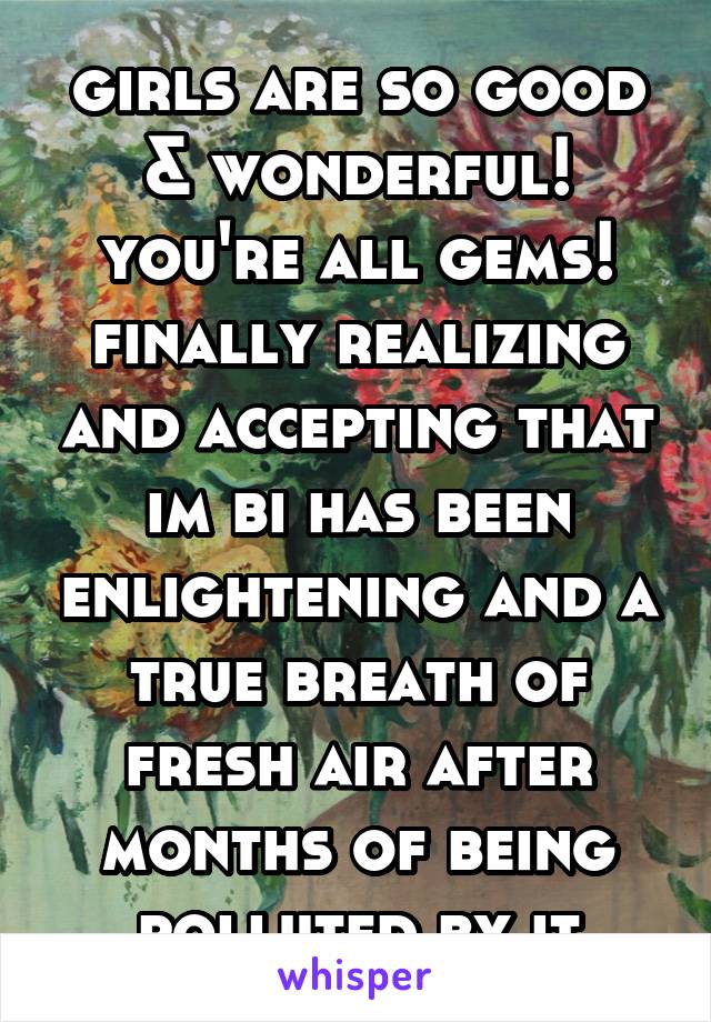 girls are so good & wonderful! you're all gems! finally realizing and accepting that im bi has been enlightening and a true breath of fresh air after months of being polluted by it