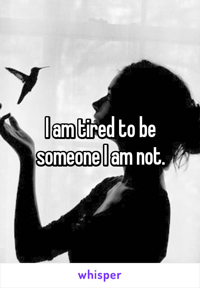 I am tired to be someone I am not.