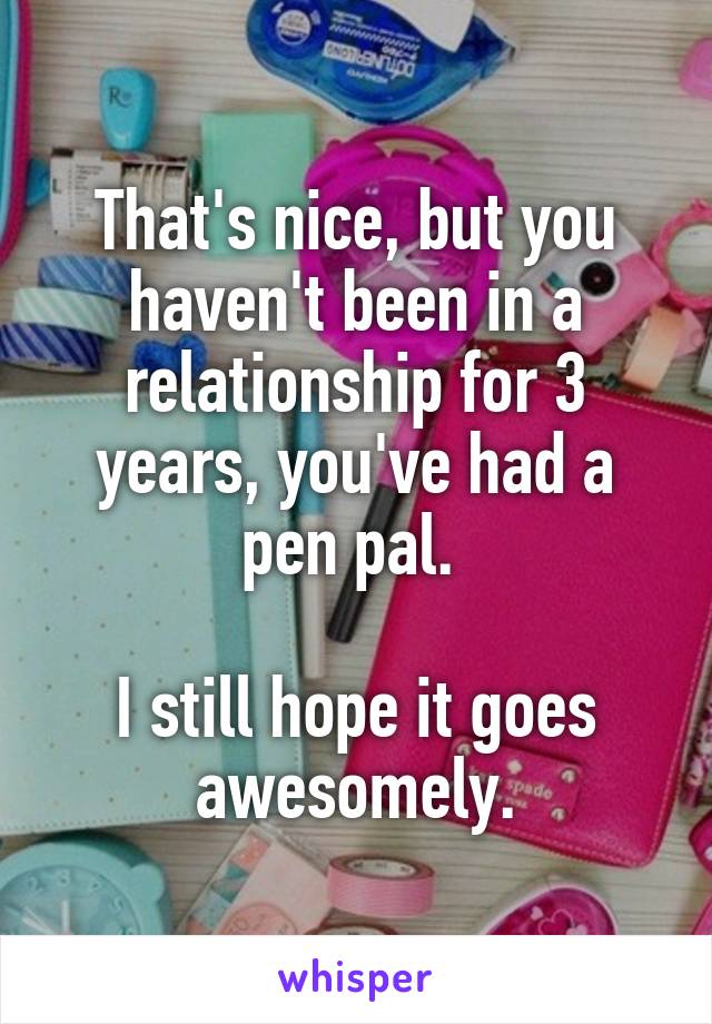 That's nice, but you haven't been in a relationship for 3 years, you've had a pen pal. 

I still hope it goes awesomely.