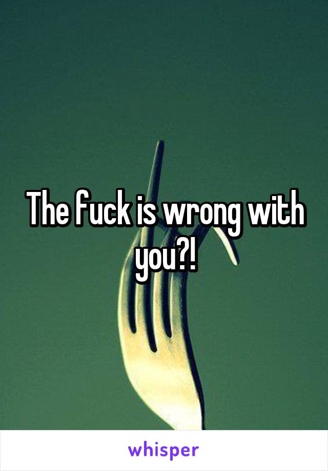 The fuck is wrong with you?!
