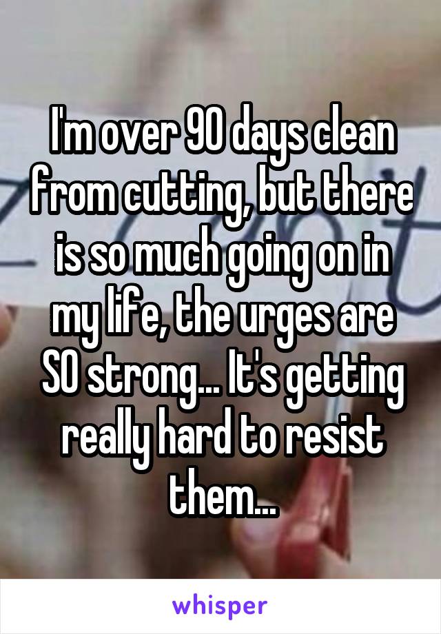 I'm over 90 days clean from cutting, but there is so much going on in my life, the urges are SO strong... It's getting really hard to resist them...
