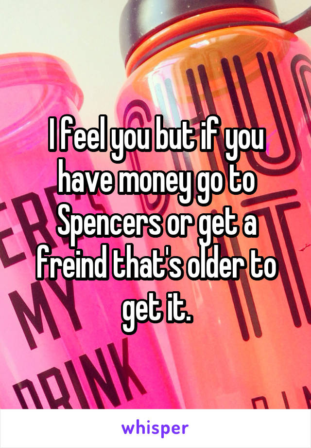 I feel you but if you have money go to Spencers or get a freind that's older to get it.