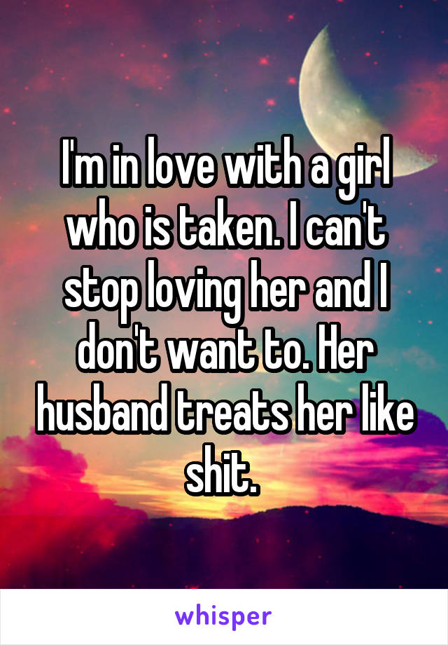 I'm in love with a girl who is taken. I can't stop loving her and I don't want to. Her husband treats her like shit. 