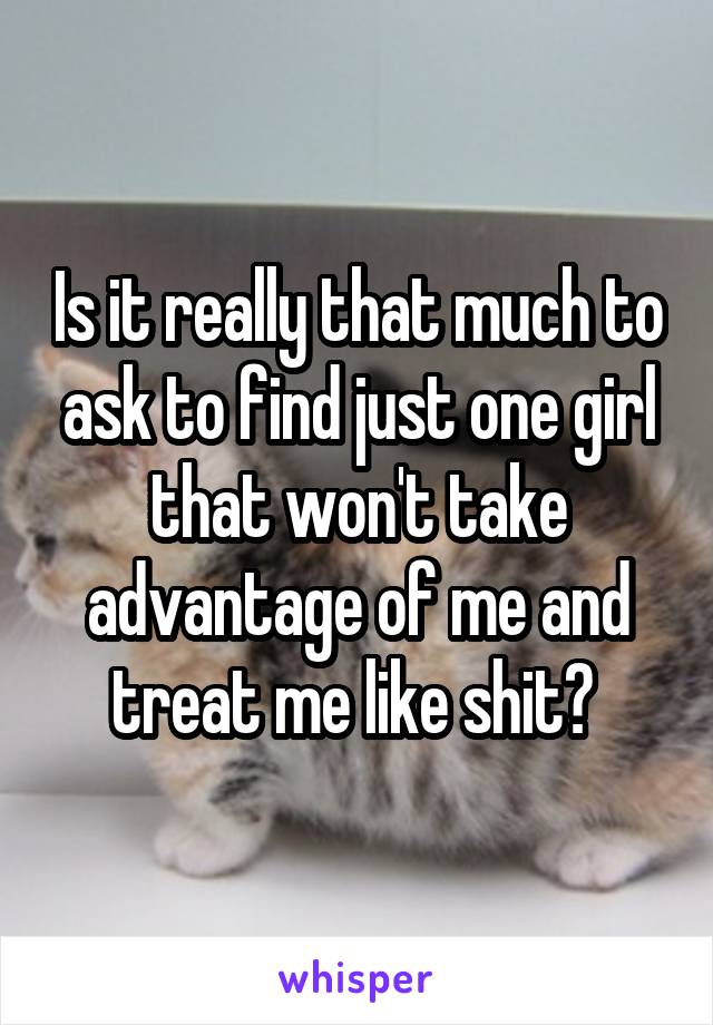 Is it really that much to ask to find just one girl that won't take advantage of me and treat me like shit? 