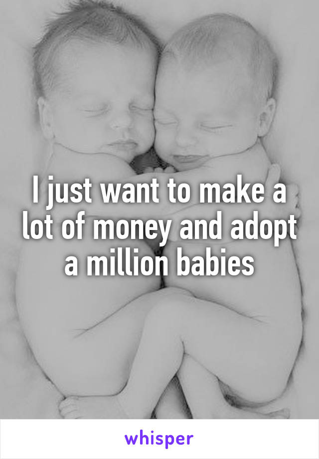 I just want to make a lot of money and adopt a million babies