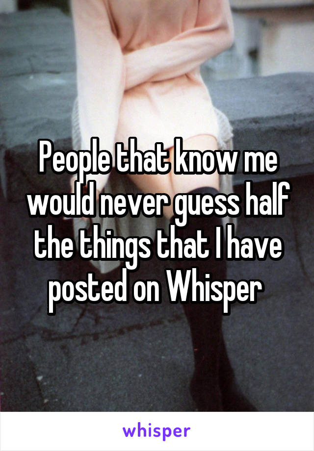 People that know me would never guess half the things that I have posted on Whisper 