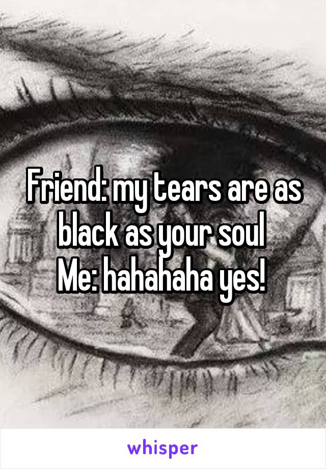 Friend: my tears are as black as your soul 
Me: hahahaha yes! 