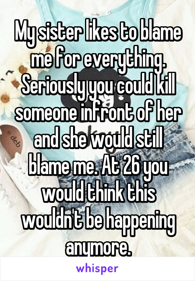 My sister likes to blame me for everything. Seriously you could kill someone infront of her and she would still blame me. At 26 you would think this wouldn't be happening anymore.