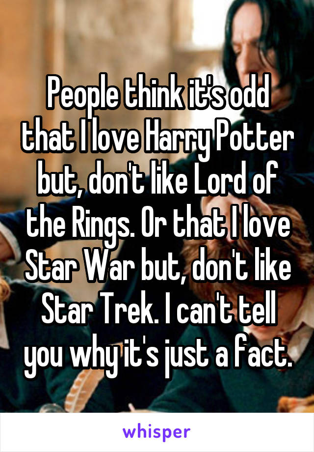 People think it's odd that I love Harry Potter but, don't like Lord of the Rings. Or that I love Star War but, don't like Star Trek. I can't tell you why it's just a fact.