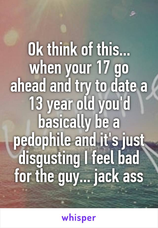Ok think of this... when your 17 go ahead and try to date a 13 year old you'd basically be a pedophile and it's just disgusting I feel bad for the guy... jack ass