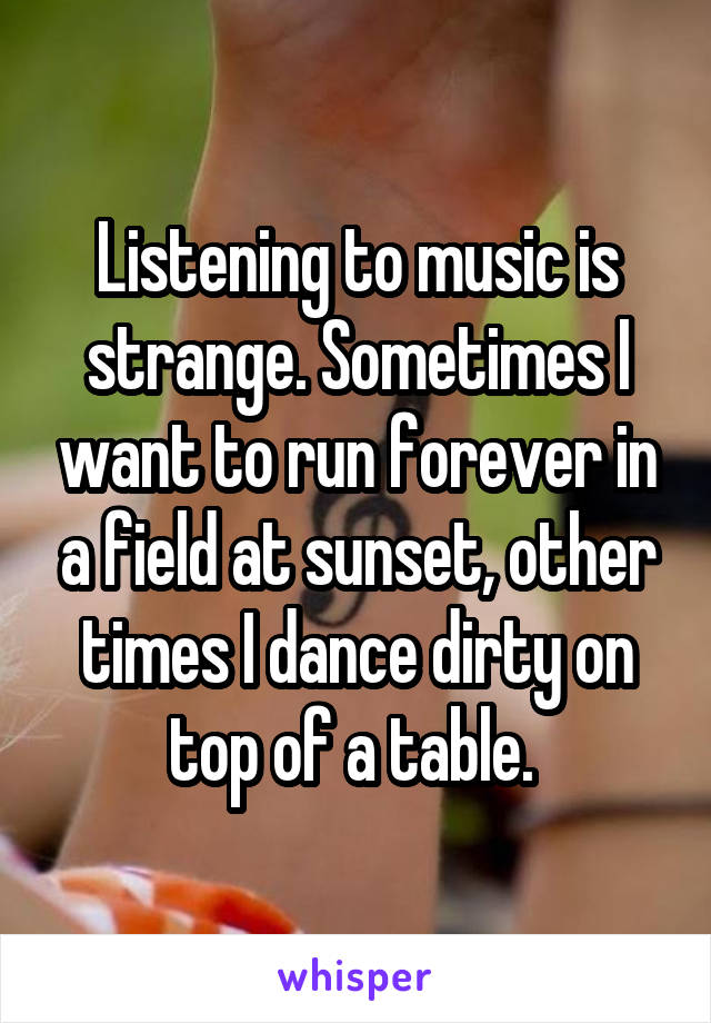 Listening to music is strange. Sometimes I want to run forever in a field at sunset, other times I dance dirty on top of a table. 