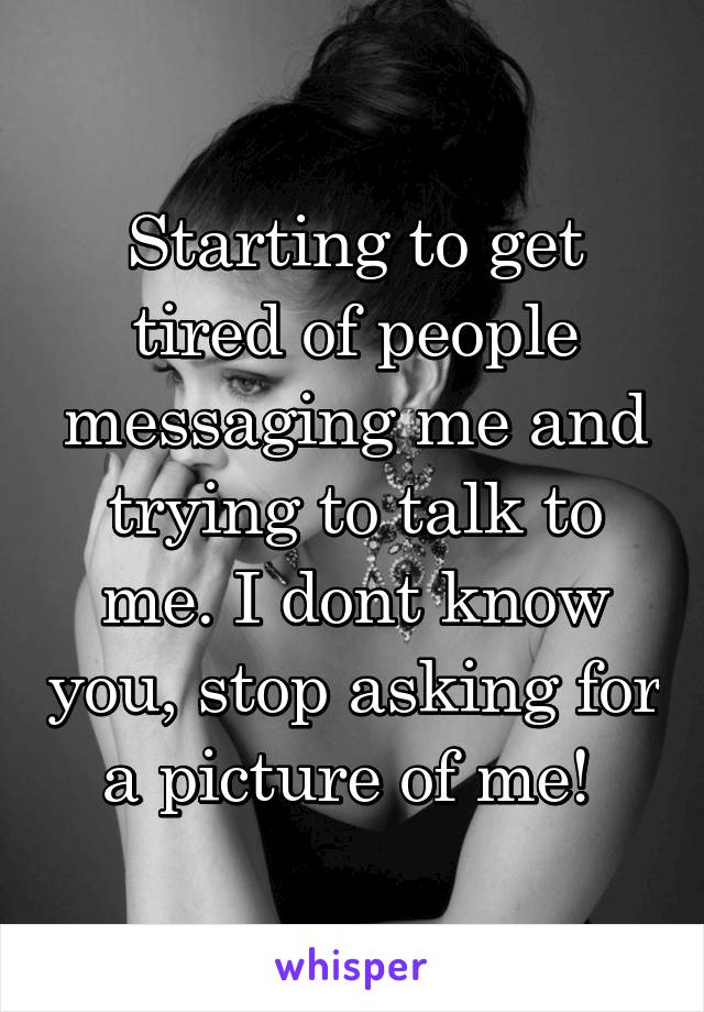 Starting to get tired of people messaging me and trying to talk to me. I dont know you, stop asking for a picture of me! 