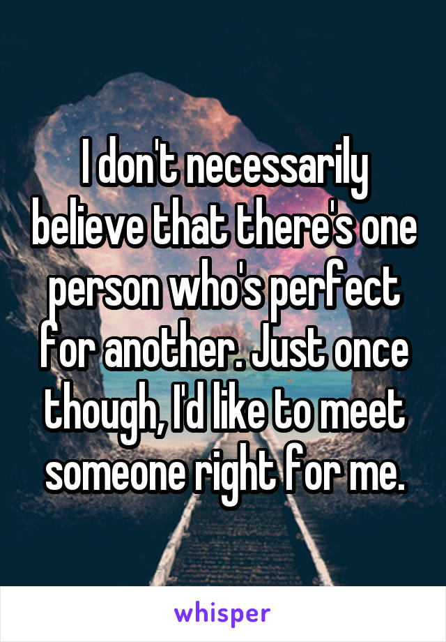 I don't necessarily believe that there's one person who's perfect for another. Just once though, I'd like to meet someone right for me.