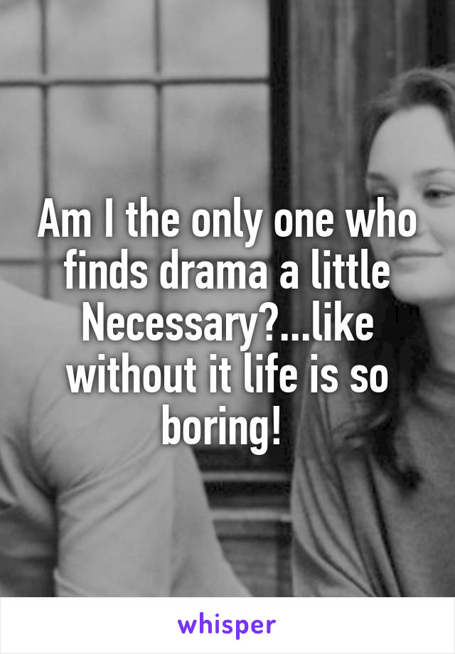 Am I the only one who finds drama a little Necessary?...like without it life is so boring! 