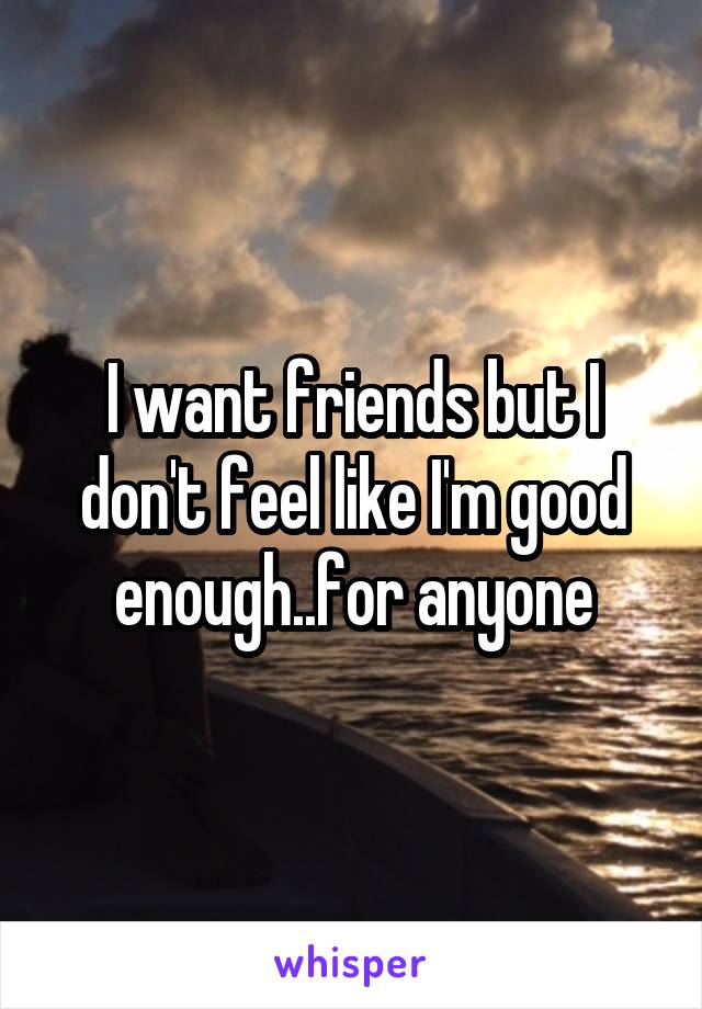 I want friends but I don't feel like I'm good enough..for anyone