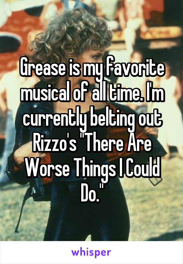 Grease is my favorite musical of all time. I'm currently belting out Rizzo's "There Are Worse Things I Could Do."