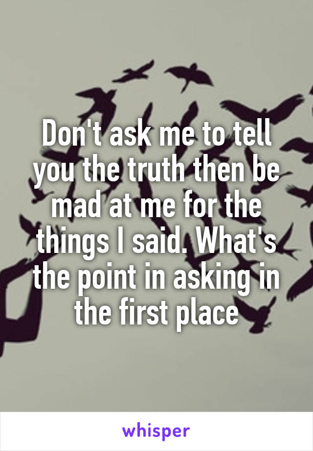 Don't ask me to tell you the truth then be mad at me for the things I said. What's the point in asking in the first place