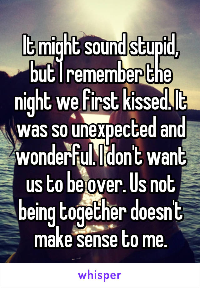 It might sound stupid, but I remember the night we first kissed. It was so unexpected and wonderful. I don't want us to be over. Us not being together doesn't make sense to me.