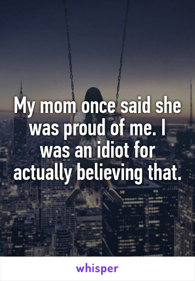 My mom once said she was proud of me. I was an idiot for actually believing that.